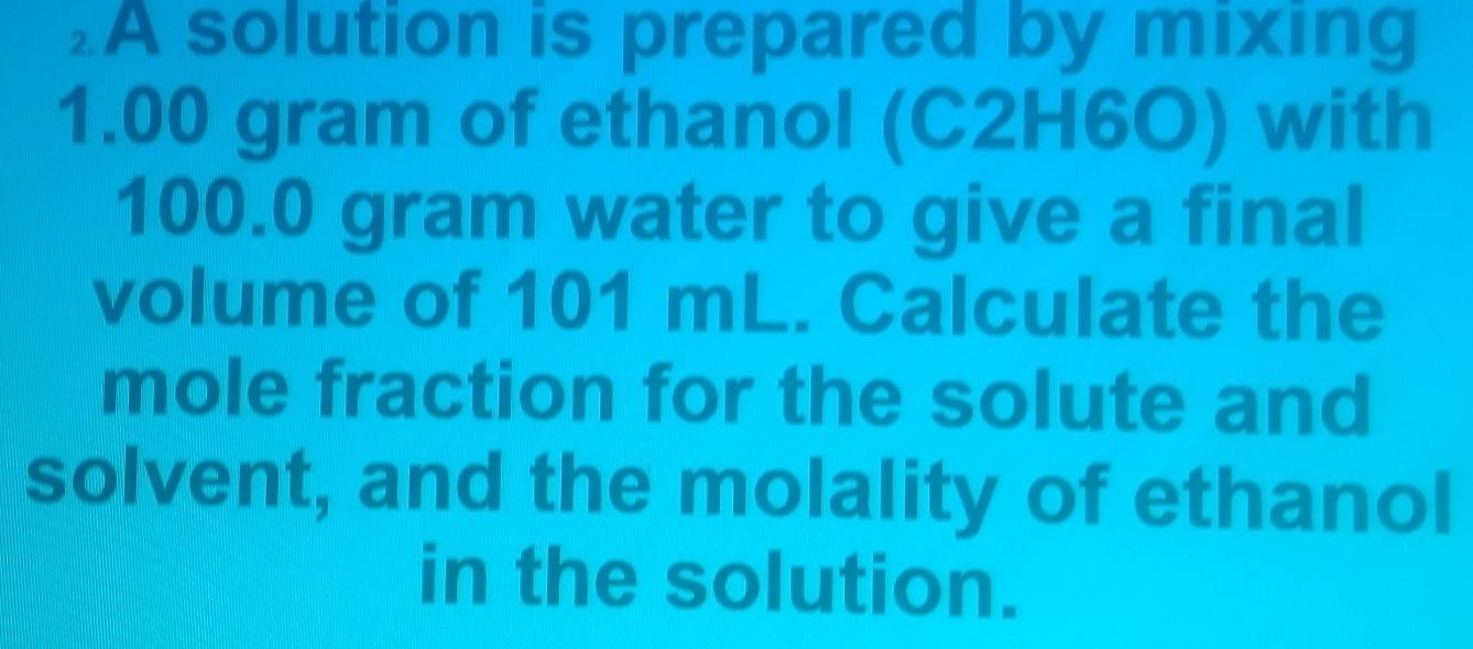 ₂A solution is prepared by mixing
1.00 gram of ethanol (C2H6O) with
100.0 gram water to give a final 
volume of 101 mL. Calculate the 
mole fraction for the solute and 
solvent, and the molality of ethanol 
in the solution.