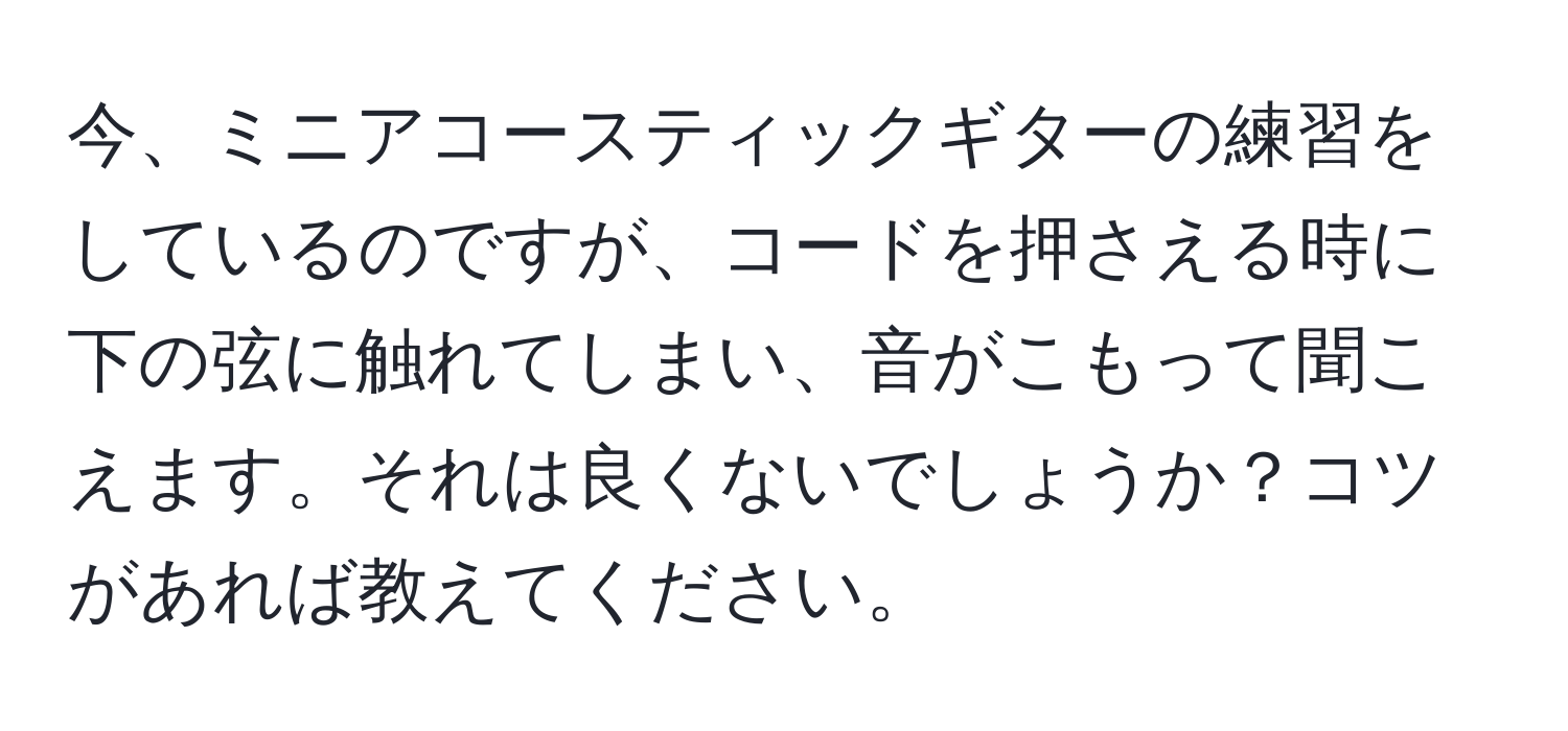 今、ミニアコースティックギターの練習をしているのですが、コードを押さえる時に下の弦に触れてしまい、音がこもって聞こえます。それは良くないでしょうか？コツがあれば教えてください。