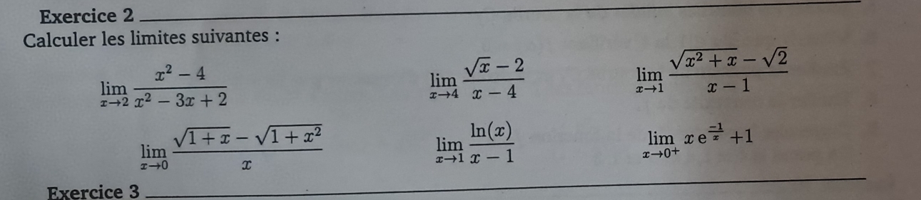 Calculer les limites suivantes :
limlimits _xto 2 (x^2-4)/x^2-3x+2 
limlimits _xto 4 (sqrt(x)-2)/x-4 
limlimits _xto 1 (sqrt(x^2+x)-sqrt(2))/x-1 
limlimits _xto 0 (sqrt(1+x)-sqrt(1+x^2))/x 
limlimits _xto 1 ln (x)/x-1 
limlimits _xto 0^+xe^(frac -1)x+1
Exercice 3