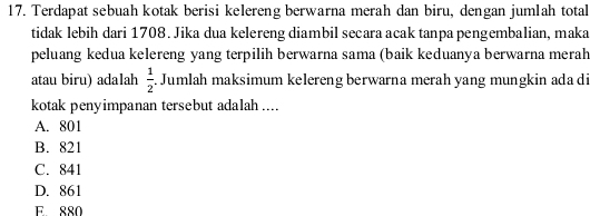 Terdapat sebuah kotak berisi kelereng berwarna merah dan biru, dengan jumlah total
tidak lebih dari 1708. Jika dua kelereng diambil secara acak tanpa pengembalian, maka
peluang kedua kelereng yang terpilih berwarna sama (baik keduanya berwarna merah
atau biru) adalah  1/2 . Jumlah maksimum kelereng berwarna merah yang mungkin ada di
kotak penyimpanan tersebut adalah ....
A. 801
B. 821
C. 841
D. 861
E 880