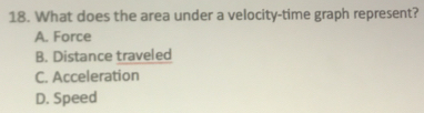 What does the area under a velocity-time graph represent?
A. Force
B. Distance traveled
C. Acceleration
D. Speed