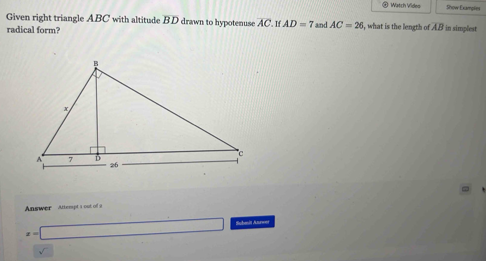 Watch Video Show Examples 
Given right triangle ABC with altitude overline BD drawn to hypotenuse overline AC If AD=7 and AC=26 , what is the length of overline AB in simplest 
radical form? 
Answer Attempt 1 out of 2
x=□ Submit Answer 
sqrt()