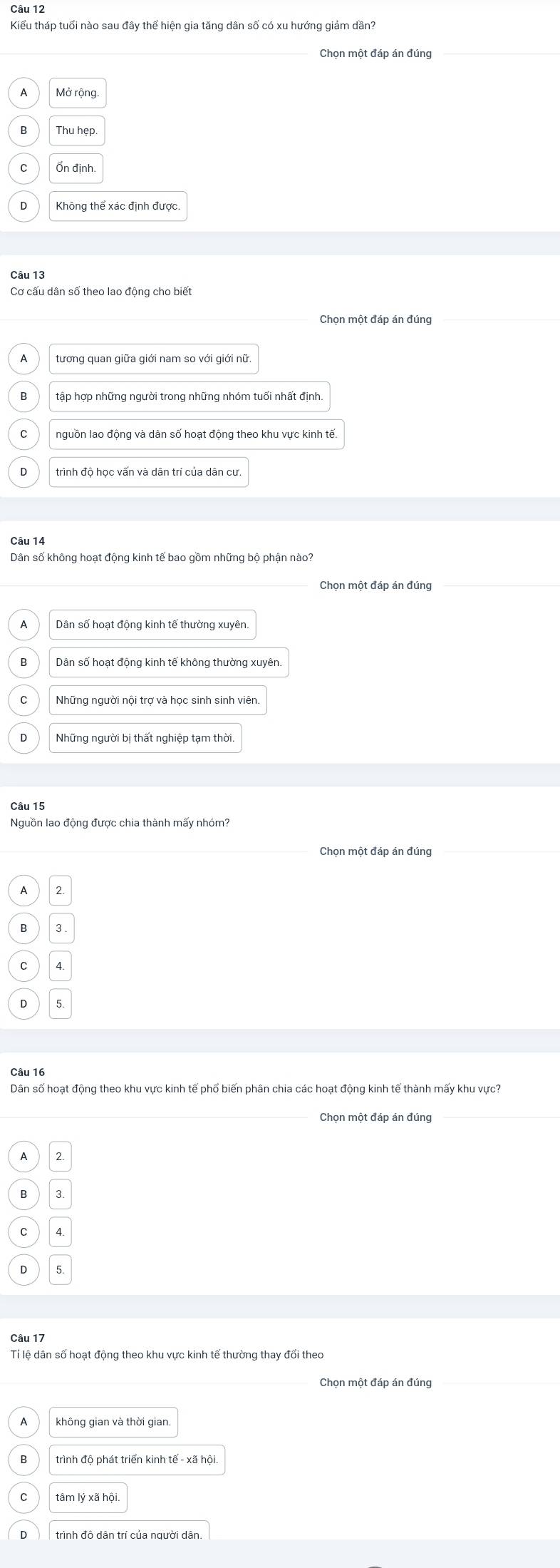 Kiểu tháp tuổi nào sau đây thể hiện gia tăng dân số có xu hướng giảm dần?
Chọn một đáp án đúng
Thu hẹp.
Không thể xác định được.
Câu 13
Cơ cấu dân số theo lao động cho biết
Chon một đáp án đúng
tương quan giữa giới nam so với giới nữ.
tập hợp những người trong những nhóm tuổi nhất định
C nguồn lao động và dân số hoạt động theo khu vực kinh tế.
D trình độ học vấn và dân trí của dân cư.
Câu 14
Dân số không hoạt động kinh tế bao gồm những bộ phận nào
Chọn một đáp án đúng
Dân số hoạt động kinh tế thường xuyên.
Dân số hoạt động kinh tế không thường xuyên.
Những người nội trợ và học sinh sinh viên.
D
Câu 15
Nguồn lao động được chia thành mấy nhóm?
Chọn một đáp án đúng
A
B 3.
C
D
Câu 16
Dân số hoạt động theo khu vực kinh tế phố biến phân chia các hoạt động kinh tế thành mấy khu vực?
_Chọn một đáp án đúng
A 2.
B 3
D 5.
Câu 17
Tỉ lệ dân số hoạt động theo khu vực kinh tế thường thay đổi theo
A không gian và thời gian.
trình độ phát triển kinh tế - xã hội.
tâm lý xã hội
D trình đô dân trí của người dân