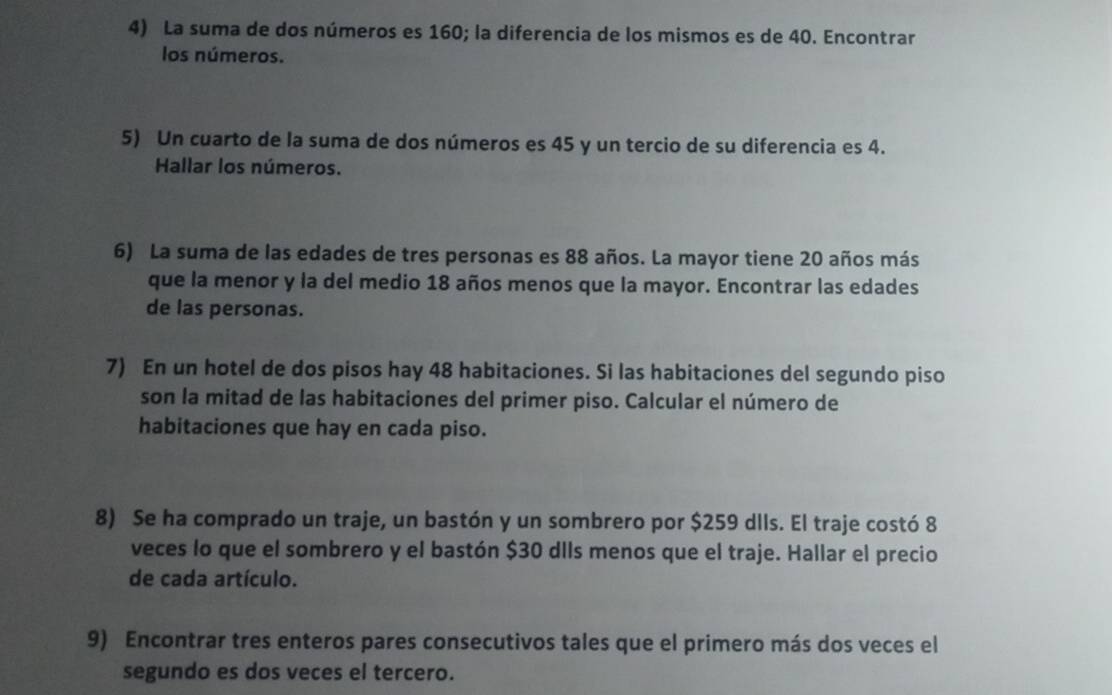 La suma de dos números es 160; la diferencia de los mismos es de 40. Encontrar 
los números. 
5) Un cuarto de la suma de dos números es 45 y un tercio de su diferencia es 4. 
Hallar los números. 
6) La suma de las edades de tres personas es 88 años. La mayor tiene 20 años más 
que la menor y la del medio 18 años menos que la mayor. Encontrar las edades 
de las personas. 
7) En un hotel de dos pisos hay 48 habitaciones. Si las habitaciones del segundo piso 
son la mitad de las habitaciones del primer piso. Calcular el número de 
habitaciones que hay en cada piso. 
8) Se ha comprado un traje, un bastón y un sombrero por $259 dlls. El traje costó 8
veces lo que el sombrero y el bastón $30 dIIs menos que el traje. Hallar el precio 
de cada artículo. 
9) Encontrar tres enteros pares consecutivos tales que el primero más dos veces el 
segundo es dos veces el tercero.