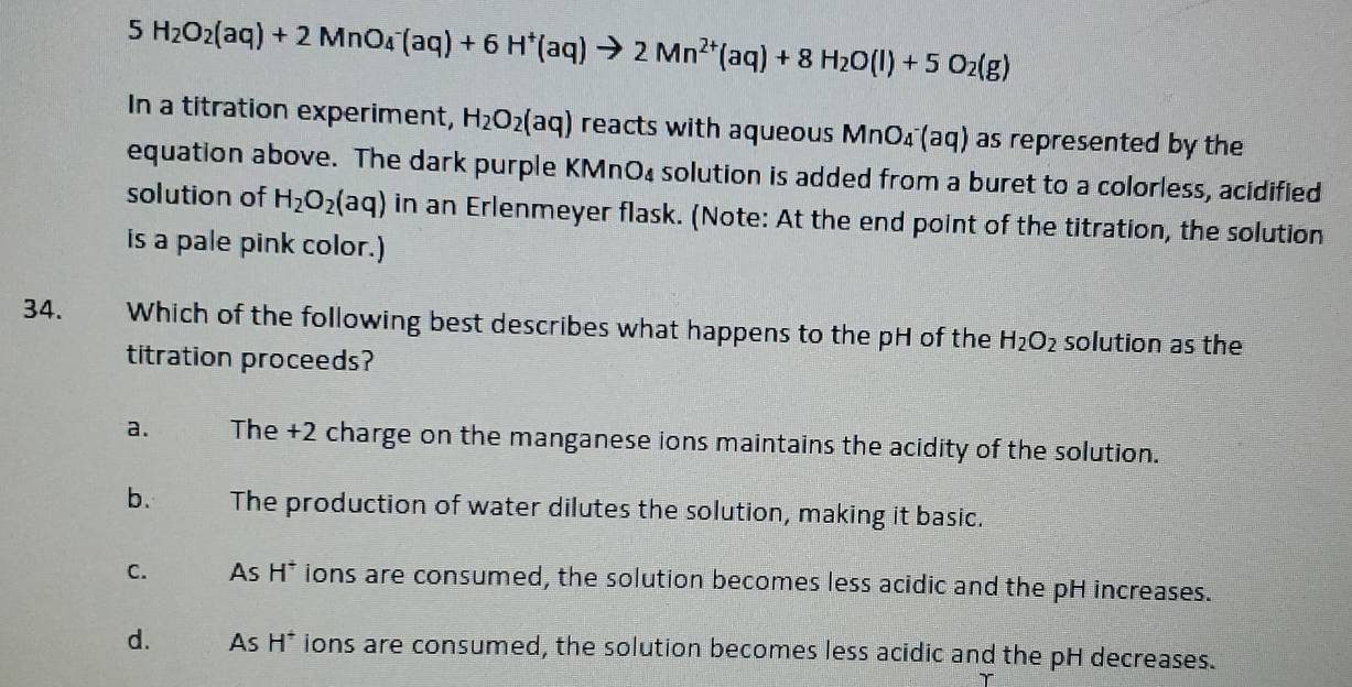 5 H_2O_2(aq)+2MnO_4^(-(aq)+6H^+)(aq)to 2Mn^(2+)(aq)+8H_2O(l)+5O_2(g)
In a titration experiment, H_2O_2(aq) reacts with aqueous MnO₄ (aq) as represented by the
equation above. The dark purple KMnO₄ solution is added from a buret to a colorless, acidified
solution of H_2O_2(aq) in an Erlenmeyer flask. (Note: At the end point of the titration, the solution
is a pale pink color.)
34. Which of the following best describes what happens to the pH of the H_2O_2 solution as the
titration proceeds?
a. The +2 charge on the manganese ions maintains the acidity of the solution.
b. The production of water dilutes the solution, making it basic.
C. As H^+ ions are consumed, the solution becomes less acidic and the pH increases.
d. As H^+ ions are consumed, the solution becomes less acidic and the pH decreases.