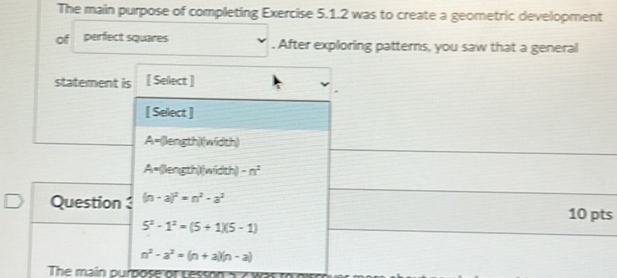 The main purpose of completing Exercise 5.1.2 was to create a geometric development
of perfect squares . After exploring patterns, you saw that a general
statement is [ Select ]
[ Select ]
A=(length)(width)
A= (length)(width) -n^2
Question (n-a)^2=n^2-a^2
10 pts
5^2-1^2=(5+1)(5-1)
n^2-a^2=(n+a)(n-a)
The main purpose of Less on s