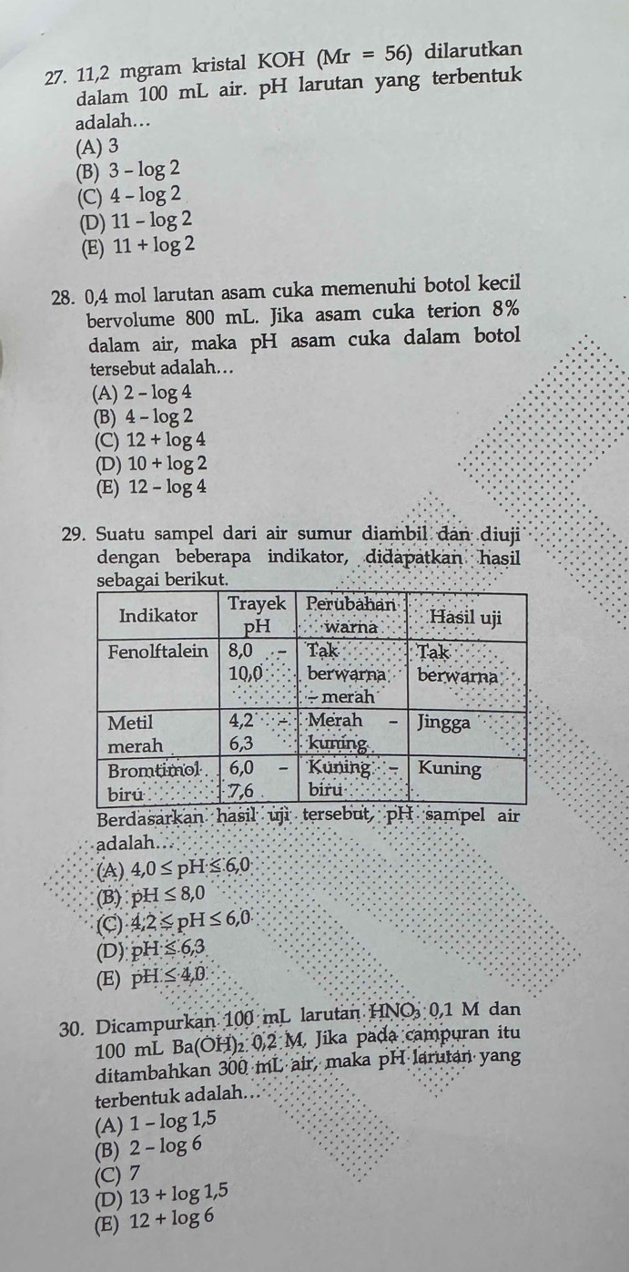 11,2 mgram kristal KOH (Mr=56) dilarutkan
dalam 100 mL air. pH larutan yang terbentuk
adalah…
(A) 3
(B) 3-log 2
(C) 4-log 2
(D) 11-log 2
(E) 11+log 2
28. 0,4 mol larutan asam cuka memenuhi botol kecil
bervolume 800 mL. Jika asam cuka terion 8%
dalam air, maka pH asam cuka dalam botol
tersebut adalah…
(A) 2-log 4
(B) 4-log 2
(C) 12+log 4
(D) 10+log 2
(E) 12-log 4
29. Suatu sampel dari air sumur diambil đân diuji
dengan beberapa indikator, didapatkan hasil
Berdasarkan has
adalah
(A) 4,0≤ pH≤ 6,0
(B) pH≤ 8,0
(C) 4,2≤ pH≤ 6,0
(D) pH≤ 6,3.
(E) pH≤ 4,0
30. Dicampurkan 100 mL larutan HNO 0,1 M dan
100 mL Ba(OH) ₂ 0.2 M. Jika pada campuran itu
ditambahkan 300 mL air, maka pH larutan yang
terbentuk adalah.
(A) 1 - log 1,5
(B) 2 - log 6
(C) 7
(D) 13+log 1,5
(E) 12+log 6