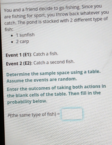 You and a friend decide to go fishing. Since you 
are fishing for sport, you throw back whatever you 
catch. The pond is stocked with 2 different type of 
fish: 
1 sunfish
2 carp 
Event 1 (E1): Catch a fish. 
Event 2 (E2): Catch a second fish. 
Determine the sample space using a table. 
Assume the events are random. 
Enter the outcomes of taking both actions in 
the blank cells of the table. Then fill in the 
probability below.
P(the same type of fish)=□