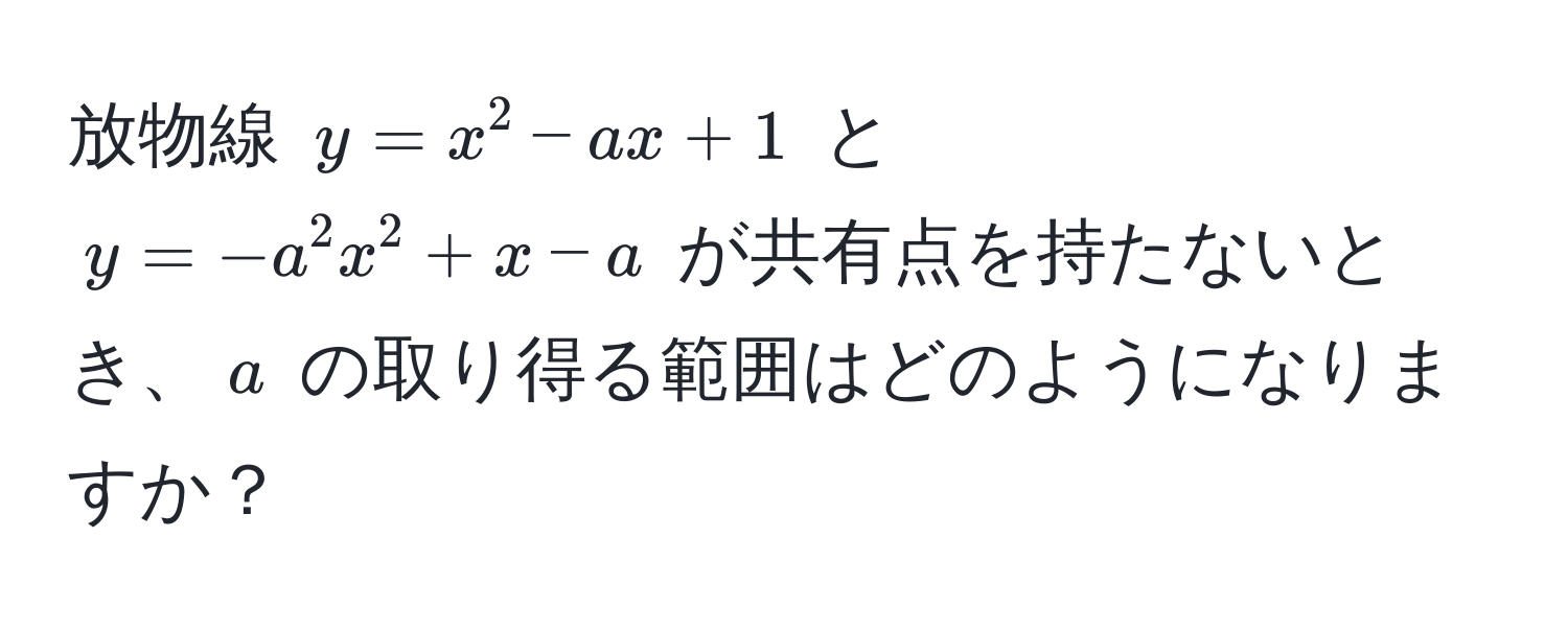 放物線 $y = x^2 - ax + 1$ と $y = -a^2 x^2 + x - a$ が共有点を持たないとき、$a$ の取り得る範囲はどのようになりますか？