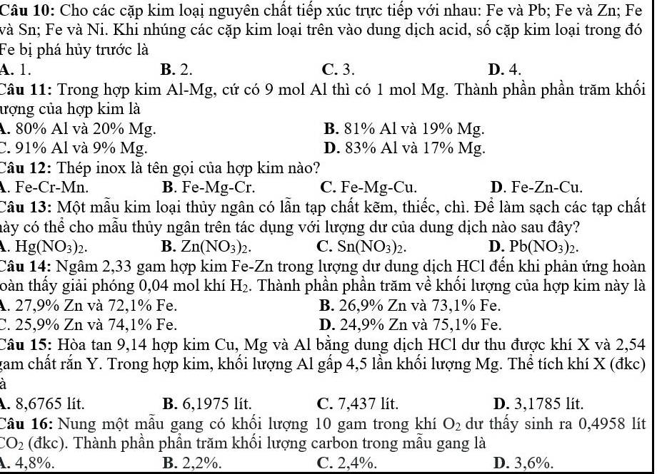 Cho các cặp kim loại nguyên chất tiếp xúc trực tiếp với nhau: Fe và Pb; Fe và Zn; Fe
và Sn; Fe và Ni. Khi nhúng các cặp kim loại trên vào dung dịch acid, số cặp kim loại trong đó
Fe bị phá hủy trước là
A. 1. B. 2. C. 3. D. 4.
Câu 11: Trong hợp kim Al-Mg, cứ có 9 mol Al thì có 1 mol Mg. Thành phần phần trăm khối
ượng của hợp kim là
A. 80% Al và 20% Mg. B. 81% Al và 19% Mg.
C. 91% Al và 9% Mg. D. 83% Al và 17% Mg.
Câu 12: Thép inox là tên gọi của hợp kim nào?. Fe-Cr-Mn. B. Fe-Mg-Cr. C. Fe-Mg-Cu. D. Fe-Zn-Cu.
Câu 13: Một mẫu kim loại thủy ngân có lẫn tạp chất kẽm, thiếc, chì. Để làm sạch các tạp chất
cày có thể cho mẫu thủy ngân trên tác dụng với lượng dư của dung dịch nào sau đây?
A. Hg(NO_3)_2. B. Zn(NO_3)_2. C. Sn(NO_3)_2. D. Pb(NO_3)_2.
Câu 14: Ngâm 2,33 gam hợp kim Fe-Zn trong lượng dư dung dịch HCl đến khi phản ứng hoàn
toàn thầy giải phóng 0,04 mol khí H_2. Thành phần phần trăm về khối lượng của hợp kim này là
A. 27,9% Zn và 72,1% Fe. B. 26,9% Zn và 73,1% Fe.
C. 25,9% Zn và 74,1% Fe. D. 24,9% Zn và 75,1% Fe.
Câu 15: Hòa tan 9,14 hợp kim Cu, Mg và Al bằng dung dịch HCl dư thu được khí X và 2,54
gam chất rắn Y. Trong hợp kim, khối lượng Al gấp 4,5 lần khối lượng Mg. Thể tích khí X (đkc)
à
A. 8,6765 lít. B. 6,1975 lit. C. 7,437 lit. D. 3,1785 lít.
Câu 16: Nung một mẫu gang có khổi lượng 10 gam trong khí O_2 dư thấy sinh ra 0,4958 lít
CO_2 (đkc). Thành phần phần trăm khối lượng carbon trong mẫu gang là
A. 4,8%. B. 2,2%. C. 2,4%. D. 3,6%.