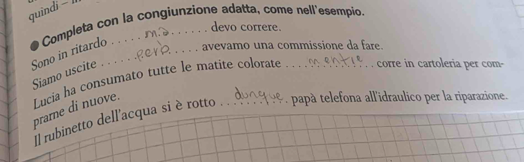 quindi - l 
Completa con la congiunzione adatta, come nell'esempio. 
devo correre. 
Sono in ritardo . 
_avevamo una commissione da fare. 

Siamo uscite . 
Lucia ha consumato tutte le matite colorate 
corre in cartoleria per com- 
prarne di nuove. 
Il rubinetto dell'acqua si è rotto . 
papà telefona allidraulico per la riparazione.