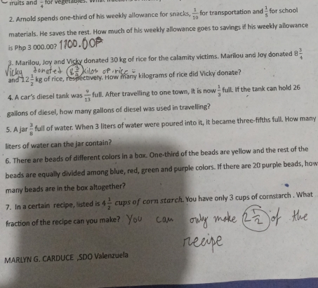 frac 4 for ve getables. v hat h üe 
2. Arnold spends one-third of his weekly allowance for snacks  1/10  for transportation and  1/5  for school 
materials. He saves the rest. How much of his weekly allowance goes to savings if his weekly allowance 
is Php 3 000.00? 
3. Marilou, Joy and Vicky donated 30 kg of rice for the calamity victims. Marilou and Joy donated 8 3/4 
and 12 1/2  kg of rice, respectively. How many kilograms of rice did Vicky donate? 
4. A car's diesel tank was  9/13  full. After travelling to one town, it is now  1/3  full. If the tank can hold 26
gallons of diesel, how many gallons of diesel was used in travelling? 
5. A jar  3/8  full of water. When 3 liters of water were poured into it, it became three-fifths full. How many
liters of water can the jar contain? 
6. There are beads of different colors in a box. One-third of the beads are yellow and the rest of the 
beads are equally divided among blue, red, green and purple colors. If there are 20 purple beads, how 
many beads are in the box altogether? 
7. In a certain recipe, listed is 4 1/2  cups of corn sturch. You have only 3 cups of cornstarch . What 
fraction of the recipe can you make? 
MARLYN G. CARDUCE ,SDO Valenzuela