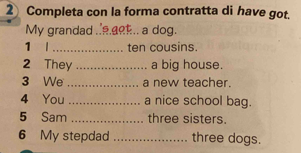 Completa con la forma contratta di have got. 
My grandad _a dog. 
1 l _ten cousins. 
2 They _a big house. 
3 We _a new teacher. 
4 You _a nice school bag. 
5 Sam _three sisters. 
6 My stepdad _three dogs.