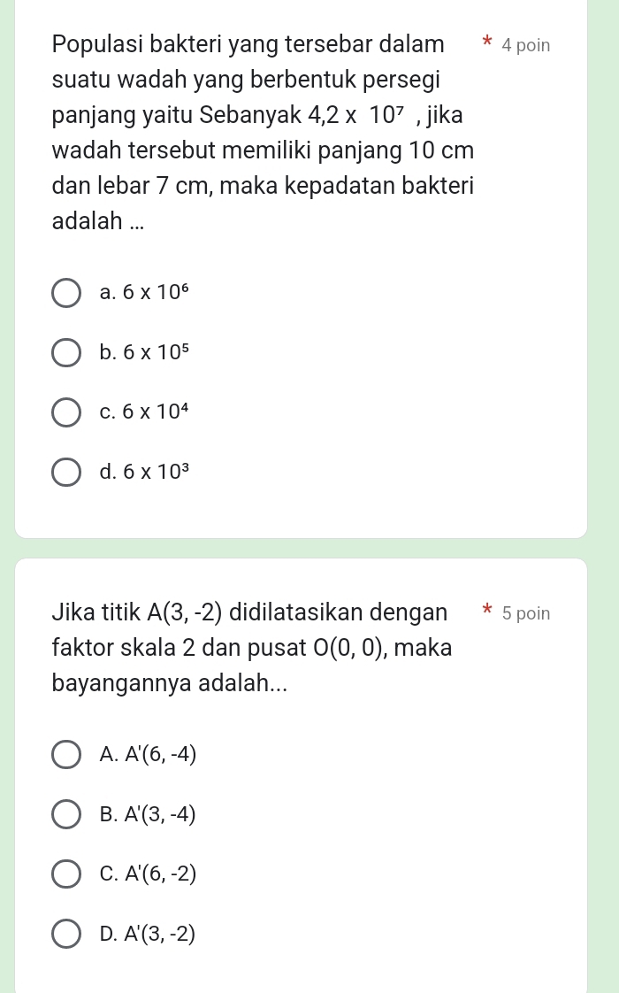 Populasi bakteri yang tersebar dalam € * 4 poin
suatu wadah yang berbentuk persegi
panjang yaitu Sebanyak 4,2* 10^7 , jika
wadah tersebut memiliki panjang 10 cm
dan lebar 7 cm, maka kepadatan bakteri
adalah ...
a. 6* 10^6
b. 6* 10^5
C. 6* 10^4
d. 6* 10^3
Jika titik A(3,-2) didilatasikan dengan 5 poin
faktor skala 2 dan pusat O(0,0) , maka
bayangannya adalah...
A. A'(6,-4)
B. A'(3,-4)
C. A'(6,-2)
D. A'(3,-2)