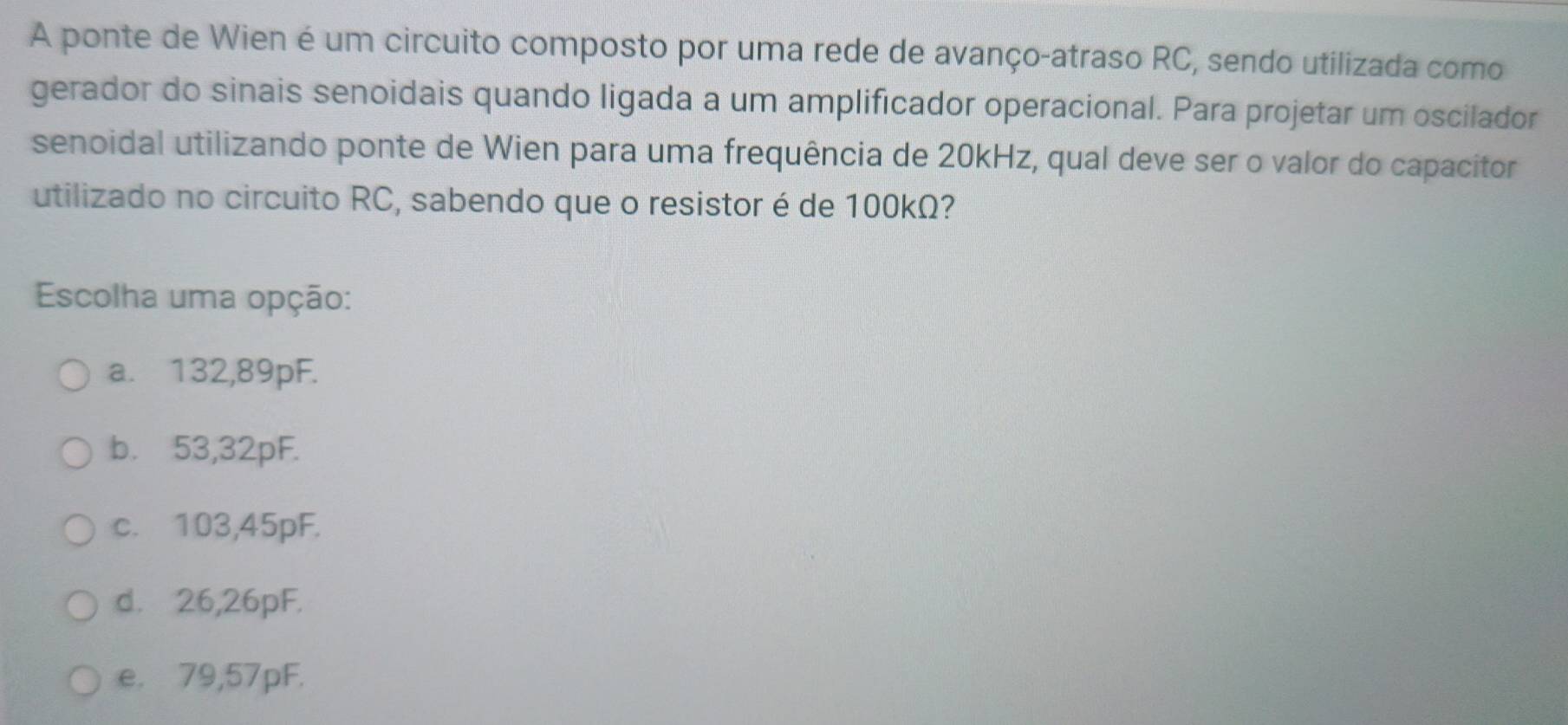 A ponte de Wien é um circuito composto por uma rede de avanço-atraso RC, sendo utilizada como
gerador do sinais senoidais quando ligada a um amplificador operacional. Para projetar um oscilador
senoidal utilizando ponte de Wien para uma frequência de 20kHz, qual deve ser o valor do capacitor
utilizado no circuito RC, sabendo que o resistor é de 100kΩ?
Escolha uma opção:
a. 132,89pF.
b. 53,32pF.
c. 103,45pF.
d. 26,26pF.
e. 79,57pF.