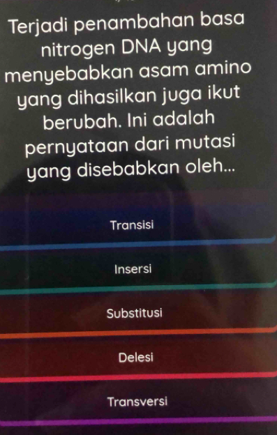 Terjadi penambahan basa
nitrogen DNA yang
menyebabkan asam amino
yang dihasilkan juga ikut
berubah. Ini adalah
pernyataan dari mutasi
yang disebabkan oleh...
Transisi
Insersi
Substitusi
Delesi
Transversi