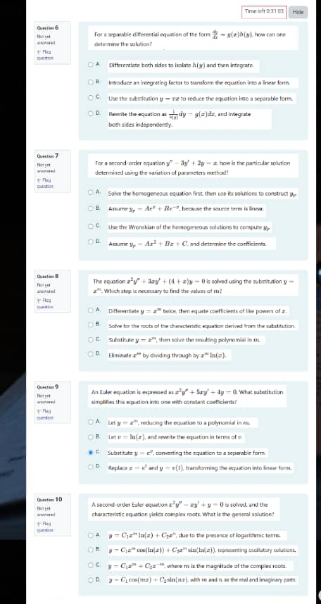 Hide
Question 6
For a separable differential equation of the form  dy/dx =y(x)h(y). how can one
determine the solution?
Iquestian * Flậy
A Differentiate both sides to isolate h(y) and then integrate.
# Introduce an integrating factor to transform the equation into a linear form.
C. Use the substitution y=uz 1o reduce the equation into a separable form.
D. Rewrite the equation as  1/h(y) dy=g(x)dx t, and integrate
both sides independently.
Question 7
For a second-order equation y''-3y'+2y-x how is the particular solution 
Notyet a t  o  determined using the variation of parameters method?
? Fla( que otia n
A Solve the homogeneous equation first, then use its solutions to construct
B. Assume y_p=Ae^2+Be^(-2) ", because the source term is linear.
C. Use the Wronskian of the homogeneous solutions to compute y-
n Arrme y_p=Ax^2+Bx+C and determine the coefficients.
Question 8 The equation x^2y''+3xy'+(4+x)y-0 is solved using the substitution y 
= n w kid . Which step is necessary to find the values of 1?
q;e;: A. Differentiate y=x^m twice, then equate coefficients of like powers of z.
B Solve for the roots of the characteristic equation derived from the substitution.
C. Substitute y=x^m , then solve the resulting polynomial in m
D. Eliminate x^(10) by dividing through by x^mln (x).
Questian 9 An Euler equation is expressed as x^2y''+5xy'+4y=0 What substitution
---- Nort get
simplifies this equation into one with constant coefficients?
questn ( Fla
A. Le y=x^m , reducing the equation to a polynomial in r.
B. Letv=ln (z) , and rewrite the equation in terms of v.
C Substitute y=e^2 ', corwerting the equation to a separable form.
D Replace z=k^1 and y=v(t) , transforming the equation into linear form,
Questian 10 A second-order Euler equation x^2y''-xy'+y=0 is solved, and the
Not yet characteristic equation yields complex roots. What is the general solution?
quenteso * Flag
A. y=C_1x^mln (z)+C_2x^n , due to the presence of logarithmic terms.
B. y=C_1e^mcos (ln (x))+C_1e^msin (ln (x)) , representing oscillutory solutions.
C. y=C_1x^m+C_2x^(-m) , where m is the magnitude of the complex roots.
D. y-C_1cos (mx)+C_2sin (nx) with m and n as the real and imaginary parts .