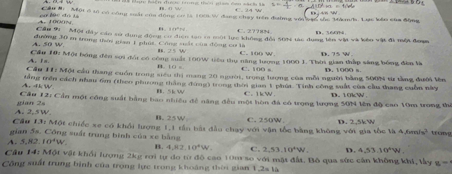 A.0.4 W I đã thực hiện được trong thời gian ôm sách là s=± · a △ w^2to a=11V
B. 0 W C. 24 W.
Cầu 8: Một ổ tổ có công suất của động cơ là 100kW đang chạy trên đường với vận tốc 36km/h. Lực kéo của động
cơ lúc đó là
D,j48 W.
A.1000N
B. 10^4N. C. 2778N. D. 360N
Câu 9:  Một dây cáo sử dụng động cơ điện tạo ra một lực không đổi 50N tác dụng lên vật và kéo vật đi một đoan
đường 30 m trong thời gian 1 phút. Công suất của động cơ là
A. 50 W.
B. 25 W. C. 100 W. D. 75 W.
Cầu 10: Một bóng đèn sợi đốt có công suất 100W tiêu thụ năng lượng 1000 J. Thời gian thấp sáng bóng đèn là
A. 1s. B. t0 s. C. 100 s. D. 1000 s.
Cầu 11: Một cầu thang cuốn trong siêu thị mang 20 người, trọng lượng của mỗi người bằng 500N từ tằng dưới lên
tầng trên cách nhau 6m (theo phương thắng đứng) trong thời gian 1 phút. Tính công suất của cầu thang cuốn này
A.4kW.
B. 5k W C. 1kW. D. 10kW.
Cầu 12: Cần một công suất bằng bao nhiều đề năng đều một hòn đá có trọng lượng 50N lên độ cao 10m trong thờ
gian 2s
A. 2,5 W.
B. 25W C. 250W. D. 2,5kW
Câu 13: Một chiếc xe có khối lượng 1,1 tần bắt đầu chạy với vận tốc bằng không với gia tốc là 4,6m/s^2 trong
gian 5s. Công suất trùng bình của xe bằng
A. 5,82. 10^4W.
B. 4,82 10^4W. C. 2,53.10^4W.
D. 4,53.10^4W.
Câu 14: Một vật khối lượng 2kg rơi tự do từ độ cao 10m so với mặt đất. Bỏ qua sức cản không khí, lấy g=
Công suất trung bình của trọng lực trong khoảng thời gian 1,2s là