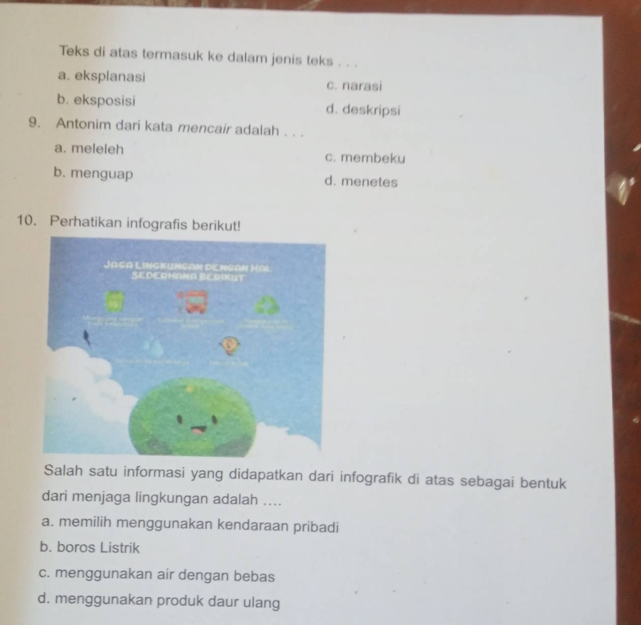 Teks di atas termasuk ke dalam jenis teks . . .
a. eksplanasi
c. narasi
b. eksposisi d. deskripsi
9. Antonim dari kata mencair adalah . . .
a. meleleh
c. membeku
b. menguap d. menetes
10. Perhatikan infografis berikut!
Salah satu informasi yang didapatkan dari infografik di atas sebagai bentuk
dari menjaga lingkungan adalah ....
a. memilih menggunakan kendaraan pribadi
b. boros Listrik
c. menggunakan air dengan bebas
d. menggunakan produk daur ulang