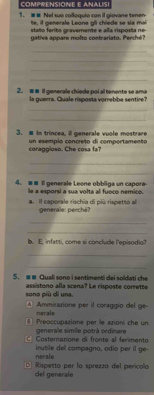 COMPRENSIONE E ANALISI
1. ■■ Nel suo colloquio con il giovane tenen-
te, il generale Leone gli chiede se sìa mai
stato ferito gravemente e alla risposta ne-
gativa appare molto contrariato. Perché?
_
_
_
_
2. ■■ Il generale chiede poi al tenente se ama
la guerra. Quale risposta vorrebbe sentire?
_
_
3.■ In trincea, il generale vuole mostrare
un esempio concreto di comportamento
coraggioso. Che cosa fa?
_
_
4. ■■ Il generale Leone obbliga un capora-
le a esporsi a sua volta al fuoco nemico.
a. Il caporale rischia di più rispetto al
generale: perché?
_
_
b. E, infatti, come si conclude l'episodio?
_
_
5. ■■ Quali sono i sentimenti dei soldati che
assistono alla scena? Le risposte corrette
sono più di una.
A Ammirazione per il coraggio del ge-
nerale
B Preoccupazione per le azioni che un
generale simile potrà ordinare
C Costernazione dì fronte al ferimento
inutile del compagno, odio per il ge-
nerale
D Rispetto per la sprezzo del perícolo
del generale