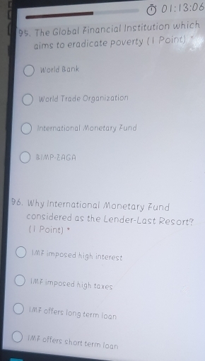 01:13:06 
95. The Global Financial Institution which
aims to eradicate poverty (1 Point)
World Bank
World Trade Organization
International Monetary Fund
B1MP-ZAGA
96. Why International Monetary Fund
considered as the Lender-Last Resort?
(1 Point) *
IMF imposed high interest
IMF imposed high taxes
IMF offers long term loan
IMF offers short term loan