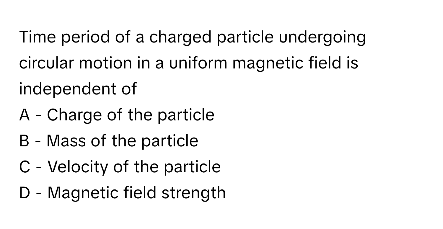 Time period of a charged particle undergoing circular motion in a uniform magnetic field is independent of

A - Charge of the particle
B - Mass of the particle
C - Velocity of the particle
D - Magnetic field strength