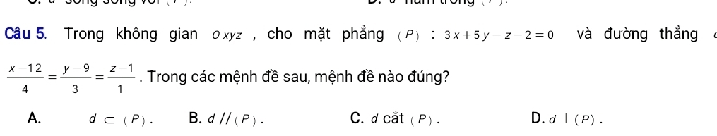 Trong không gian o xyz , cho mặt phẳng (P):3x+5y-z-2=0 và đường thắng
 (x-12)/4 = (y-9)/3 = (z-1)/1 . Trong các mệnh đề sau, mệnh đề nào đúng?
A. d⊂ (P). B. dparallel (P). C. dcdot at(P). D. d⊥ (P).