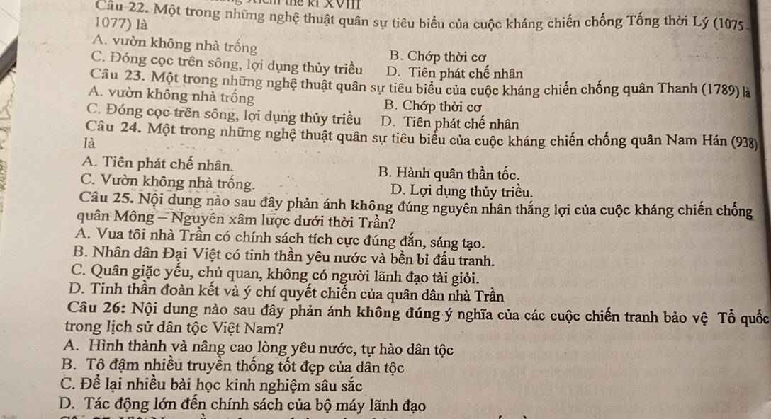 thể ki XVIII
Câu 22. Một trong những nghệ thuật quân sự tiêu biểu của cuộc kháng chiến chống Tống thời Lý (1075.
1077) là
A. vườn không nhà trống
B. Chớp thời cơ
C. Đóng cọc trên sông, lợi dụng thủy triều D. Tiên phát chế nhân
Câu 23. Một trong những nghệ thuật quân sự tiêu biểu của cuộc kháng chiến chống quân Thanh (1789) là
A. vườn không nhà trồng B. Chớp thời cơ
C. Đóng cọc trên sông, lợi dụng thủy triều D. Tiên phát chế nhân
Câu 24. Một trong những nghệ thuật quân sự tiêu biểu của cuộc kháng chiến chống quân Nam Hán (938)
là
A. Tiên phát chế nhân. B. Hành quân thần tốc.
C. Vườn không nhà trống. D. Lợi dụng thủy triều.
Câu 25. Nội dung nào sau đây phản ánh không đúng nguyên nhân thắng lợi của cuộc kháng chiến chống
quân Mông - Nguyên xâm lược dưới thời Trần?
A. Vua tôi nhà Trần có chính sách tích cực đúng đắn, sáng tạo.
B. Nhân dân Đại Việt có tinh thần yêu nước và bền bỉ đấu tranh.
C. Quân giặc yếu, chủ quan, không có người lãnh đạo tài giỏi.
D. Tinh thần đoàn kết và ý chí quyết chiến của quân dân nhà Trần
Câu 26: Nội dung nào sau đây phản ánh không đúng ý nghĩa của các cuộc chiến tranh bảo vệ Tổ quốc
trong lịch sử dân tộc Việt Nam?
A. Hình thành và nâng cao lòng yêu nước, tự hào dân tộc
B. Tô đậm nhiều truyền thống tốt đẹp của dân tộc
C. Để lại nhiều bài học kinh nghiệm sâu sắc
D. Tác động lớn đến chính sách của bộ máy lãnh đạo