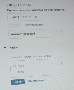 [OH^-]=1.3* 10^(-4)M
Express your answer using two significant figures.
[H_3O^+]=7.7* 10^(-11)M
Submil Previous Answers
Answer Requested
Part H
Classify this solution as acidic or basic
acidic
basic
Submit Request Answer