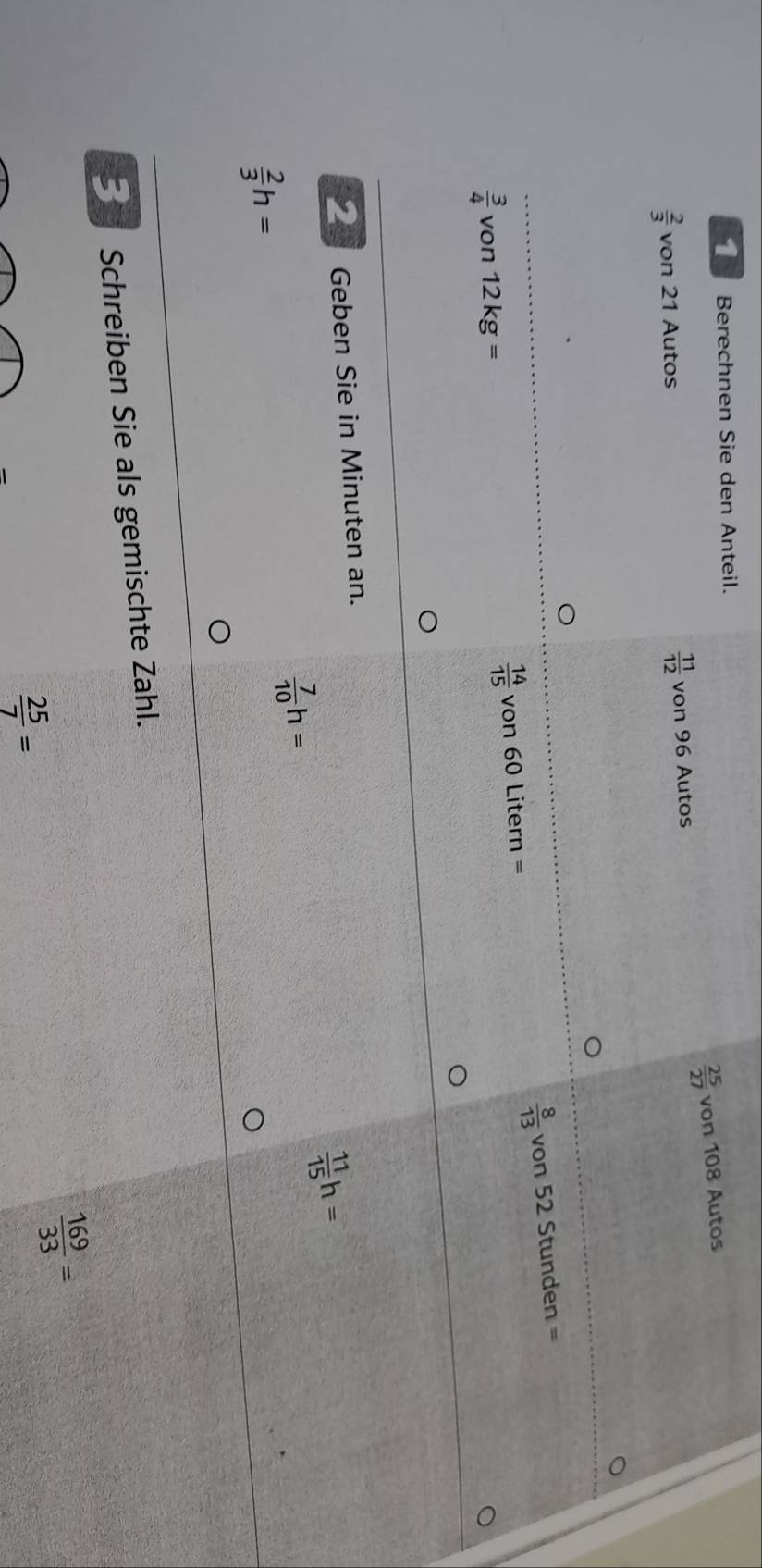 Berechnen Sie den Anteil.
 25/27  von 108 Autos
 2/3  von 21 Autos  11/12  von 96 Autos
 8/13 von52Stunden=
 14/15 
 3/4  von 12kg= von 60 Litern = 
_ Geben Sie in Minuten an.
 11/15 h=
 7/10 h=
 2/3 h=
3 Schreiben Sie als gemischte Zahl.
 169/33 =
 25/7 =