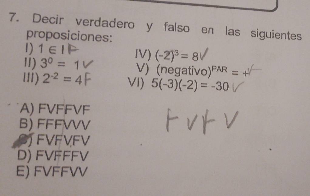 Decir verdadero y falso en las siguientes
proposiciones:
1) 1∈ IP
IV) (-2)^3=8
Ⅱ) 3^0=1 V) (negativo) )^PAR=+
III) 2^(-2)=4 VI) 5(-3)(-2)=-30
A) FVFFVF
B) FFFVVV
JFVFVFV
D) FVFFFV
E) FVFFVV