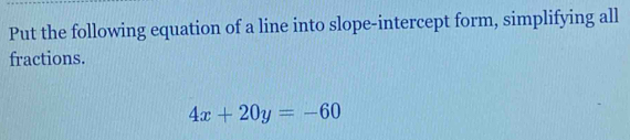 Put the following equation of a line into slope-intercept form, simplifying all 
fractions.
4x+20y=-60