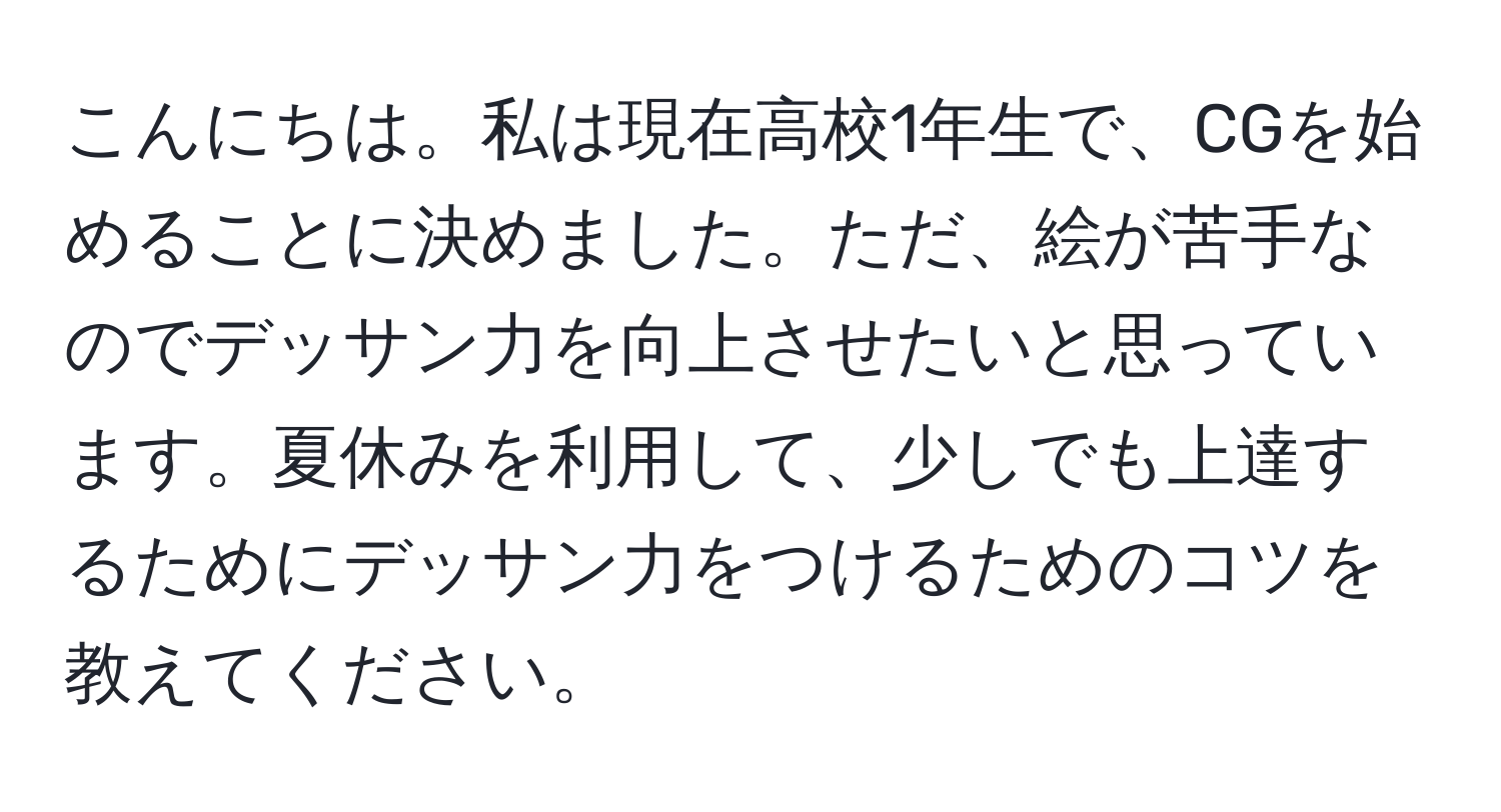 こんにちは。私は現在高校1年生で、CGを始めることに決めました。ただ、絵が苦手なのでデッサン力を向上させたいと思っています。夏休みを利用して、少しでも上達するためにデッサン力をつけるためのコツを教えてください。