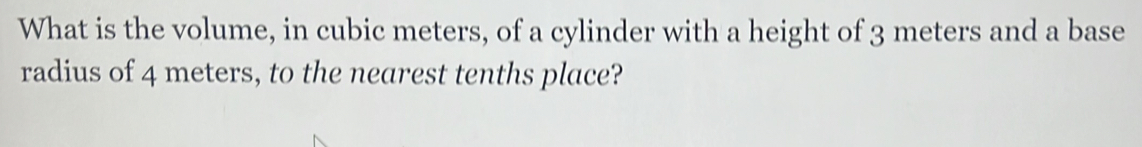 What is the volume, in cubic meters, of a cylinder with a height of 3 meters and a base 
radius of 4 meters, to the nearest tenths place?