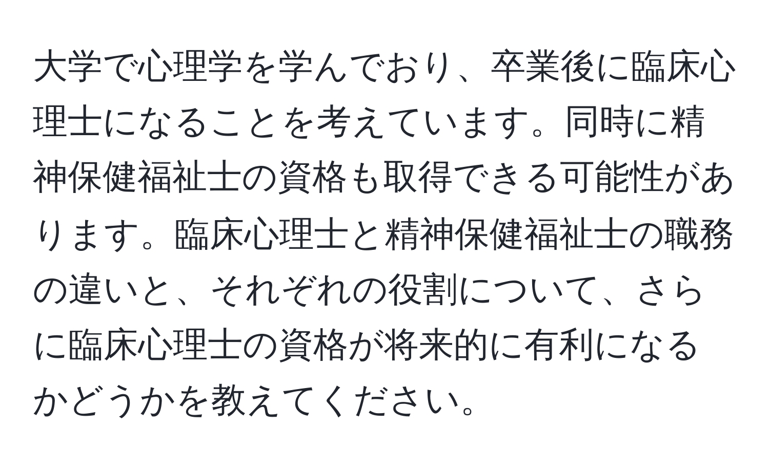 大学で心理学を学んでおり、卒業後に臨床心理士になることを考えています。同時に精神保健福祉士の資格も取得できる可能性があります。臨床心理士と精神保健福祉士の職務の違いと、それぞれの役割について、さらに臨床心理士の資格が将来的に有利になるかどうかを教えてください。