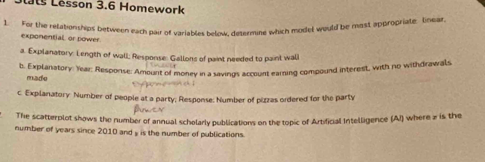 Lesson 3.6 Homework 
1 For the relationships between each pair of variables below, determine which model would be most appropriate linear, 
exponential or power. 
a. Explanatory: Length of wall; Response: Gallons of paint needed to paint wall 
b. Explanatory. Year: Response: Amount of money in a savings account earning compound interest, with no withdrawals 
made 
c. Explanatory Number of people at a party; Response: Number of pizzas ordered for the party 
The scatterplot shows the number of annual scholarly publications on the topic of Artificial Intelligence (A!) where z is the 
number of years since 2010 and y is the number of publications.