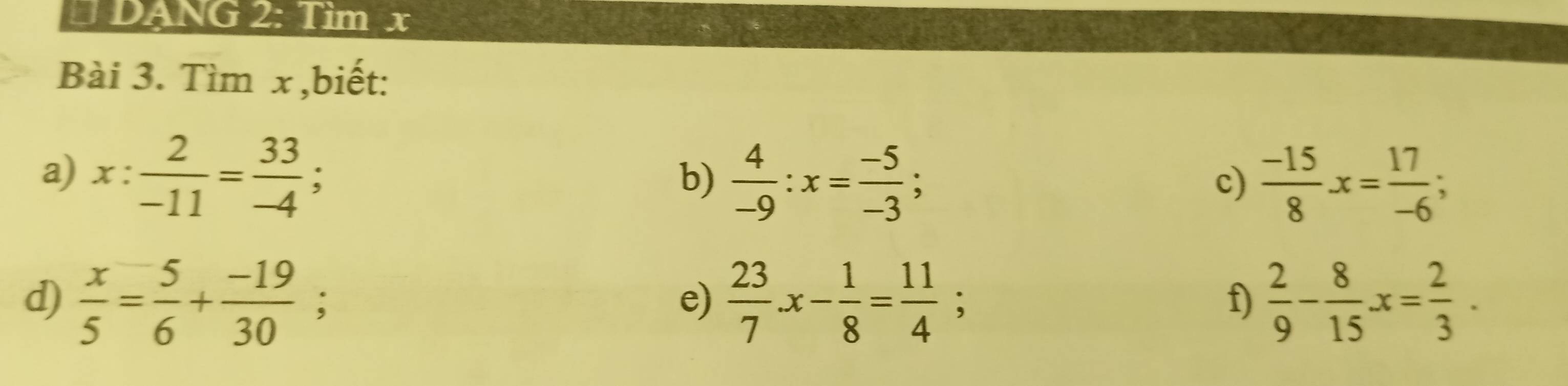 DANG 2: Tìm x
Bài 3. Tìm x,biết: 
a) x: 2/-11 = 33/-4 ; 
b)  4/-9 :x= (-5)/-3 ;  (-15)/8 x= 17/-6 ; 
c) 
d)  x/5 = 5/6 + (-19)/30 ;  23/7 x- 1/8 = 11/4 ;  2/9 - 8/15 x= 2/3 . 
e) 
f)