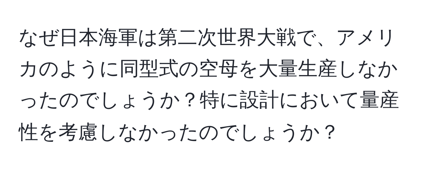 なぜ日本海軍は第二次世界大戦で、アメリカのように同型式の空母を大量生産しなかったのでしょうか？特に設計において量産性を考慮しなかったのでしょうか？