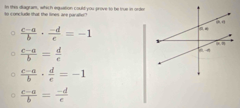 In this diagram, which equation could you prove to be true in order
to conclude that the lines are parallel?
 (c-a)/b ·  (-d)/e =-1
 (c-a)/b = d/e 
 (c-a)/b ·  d/e =-1
 (c-a)/b = (-d)/e 