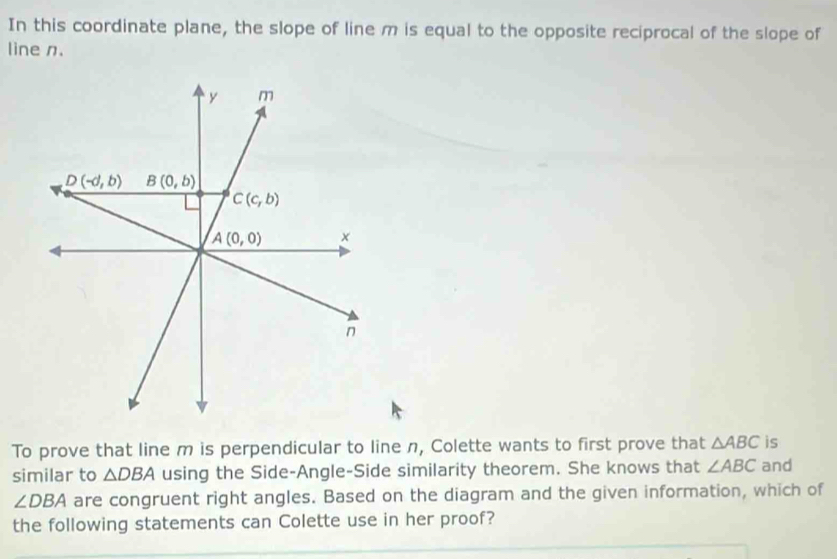 In this coordinate plane, the slope of line m is equal to the opposite reciprocal of the slope of 
line n.
y m
D(-d,b) B(0,b)
C(c,b)
A(0,0) ×
n
To prove that line m is perpendicular to line n, Colette wants to first prove that △ ABC is 
similar to △ DBA using the Side-Angle-Side similarity theorem. She knows that ∠ ABC and
∠ DBA are congruent right angles. Based on the diagram and the given information, which of 
the following statements can Colette use in her proof?