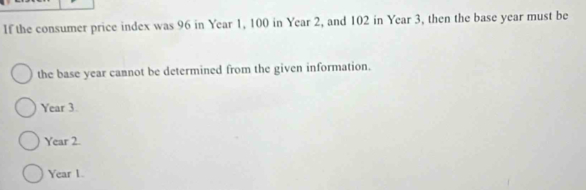 If the consumer price index was 96 in Year 1, 100 in Year 2, and 102 in Year 3, then the base year must be
the base year cannot be determined from the given information.
Year 3.
Year 2.
Year 1.