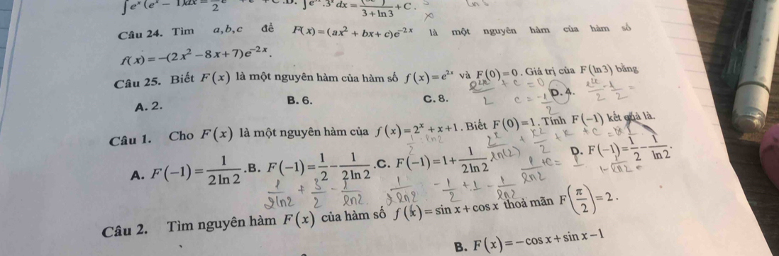 ∈t e^x(e^x-1)dx=frac 2e
e^(-3^x)dx=frac 3+ln 3+C. 
Câu 24. Tìm a, b,c đề F(x)=(ax^2+bx+c)e^(-2x) là một nguyên hàm của hàm số
f(x)=-(2x^2-8x+7)e^(-2x). 
Câu 25. Biết F(x) là một nguyên hàm của hàm số f(x)=e^(2x) và F(0)=0. Giá trị của F(ln 3) bằng
A. 2. B. 6. C. 8. D. 4.
Câu 1. Cho F(x) là một nguyên hàm của f(x)=2^x+x+1. Biết F(0)=1 , Tính F(-1) kết quả là.
A. F(-1)= 1/2ln 2 .B.F(-1)= 1/2 - 1/2ln 2  .C. F(-1)=1+2m²
Q. F(-1)= 1/2 - 1/ln 2 . 
Câu 2. Tìm nguyên hàm F(x) của hàm số f(x)=sin x+cos x thoả mãn F( π /2 )=2.
B. F(x)=-cos x+sin x-1