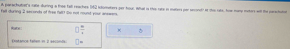 A parachutist's rate during a free fall reaches 162 kilometers per hour. What is this rate in meters per second? At this rate, how many meters will the parachutist 
fall during 2 seconds of free fall? Do not round your answers. 
Rate:
 m/s 
× 6
Distance fallen in 2 seconds : m