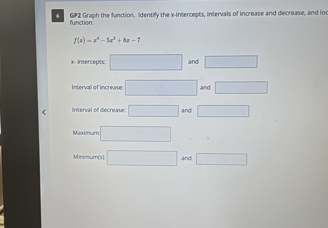 GP2 Graph the function. Identify the x-intercepts, intervals of increase and decrease, and loc 
function:
f(x)=x^4-5x^3+8x-7
x - intercepts: □ and □ 
Interval of increase: □ and □ 
Interval of decrease: □ and □ 
Maximum: :□ 
Minimum(s): □ and □