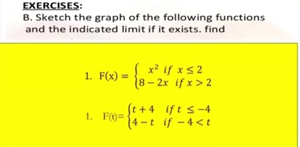 Sketch the graph of the following functions
and the indicated limit if it exists. find
1. F(x)=beginarrayl x^2ifx≤ 2 8-2xifx>2endarray.
1. F(t)=beginarrayl t+4ift≤ -4 4-tif-4