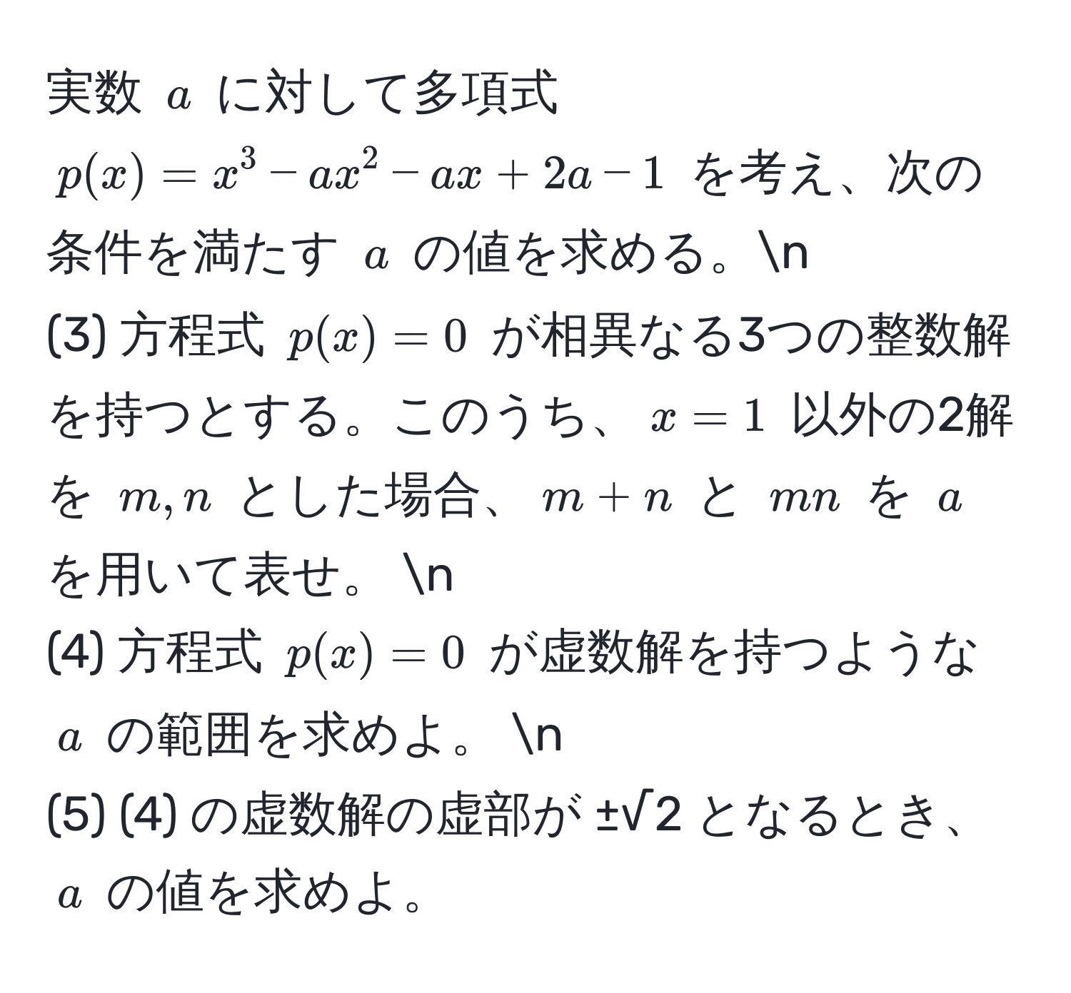 実数 $a$ に対して多項式 $p(x) = x^3 - ax^2 - ax + 2a - 1$ を考え、次の条件を満たす $a$ の値を求める。n
(3) 方程式 $p(x) = 0$ が相異なる3つの整数解を持つとする。このうち、$x = 1$ 以外の2解を $m, n$ とした場合、$m + n$ と $mn$ を $a$ を用いて表せ。 n
(4) 方程式 $p(x) = 0$ が虚数解を持つような $a$ の範囲を求めよ。 n
(5) (4) の虚数解の虚部が ±√2 となるとき、$a$ の値を求めよ。