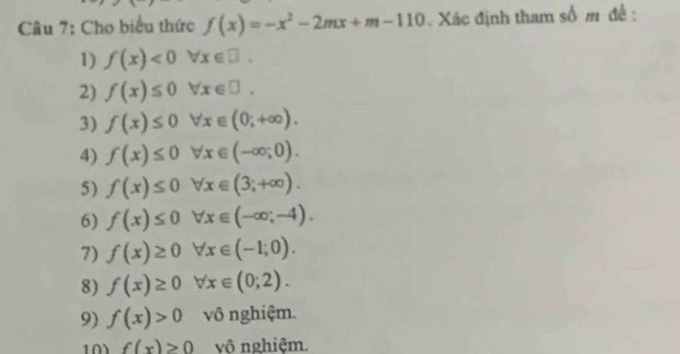 Cho biểu thức f(x)=-x^2-2mx+m-110 Xác định tham số m đề : 
1) f(x)<0forall x∈ □. 
2) f(x)≤ 0forall x∈ □. 
3) f(x)≤ 0forall x∈ (0;+∈fty ). 
4) f(x)≤ 0forall x∈ (-∈fty ;0). 
5) f(x)≤ 0forall x∈ (3;+∈fty ). 
6) f(x)≤ 0 forall x∈ (-∈fty ;-4). 
7) f(x)≥ 0 forall x∈ (-1;0). 
8) f(x)≥ 0 forall x∈ (0;2). 
9) f(x)>0 vô nghiệm. 
10 f(x)>0 vô nghiệm.