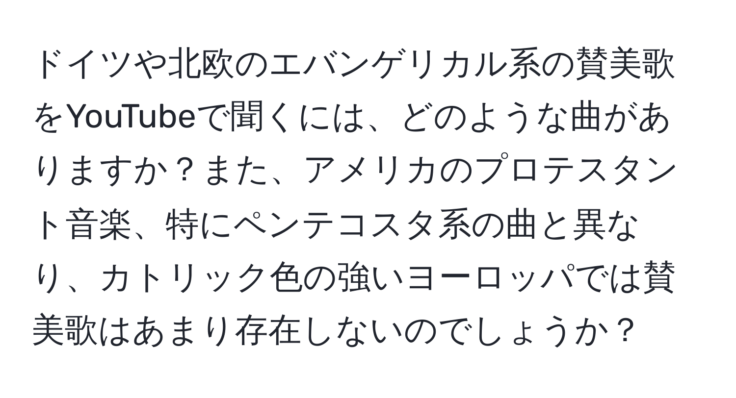 ドイツや北欧のエバンゲリカル系の賛美歌をYouTubeで聞くには、どのような曲がありますか？また、アメリカのプロテスタント音楽、特にペンテコスタ系の曲と異なり、カトリック色の強いヨーロッパでは賛美歌はあまり存在しないのでしょうか？