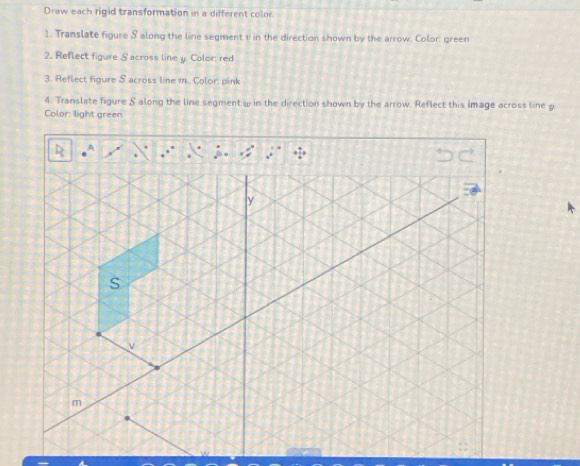 Draw each rigid transformation in a different color 
1. Translate figure S along the line segment v in the direction shown by the arrow. Color: green 
2. Reflect figure Sacross line y. Color: red 
3. Reflect figure S across line 1. Color: pink 
4. Translate figure S along the line segment w in the direction shown by the arrow. Reflect this image across line g
Color: light green
y
S
m