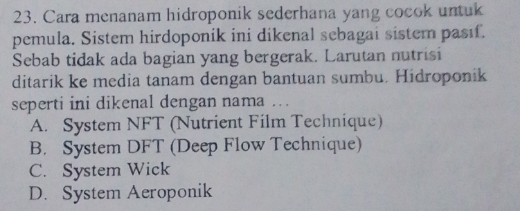 Cara menanam hidroponik sederhana yang cocok untuk
pemula. Sistem hirdoponik ini dikenal sebagai sistem pasıf.
Sebab tidak ada bagian yang bergerak. Larutan nutrisi
ditarik ke media tanam dengan bantuan sumbu. Hidroponik
seperti ini dikenal dengan nama . .
A. System NFT (Nutrient Film Technique)
B. System DFT (Deep Flow Technique)
C. System Wick
D. System Aeroponik